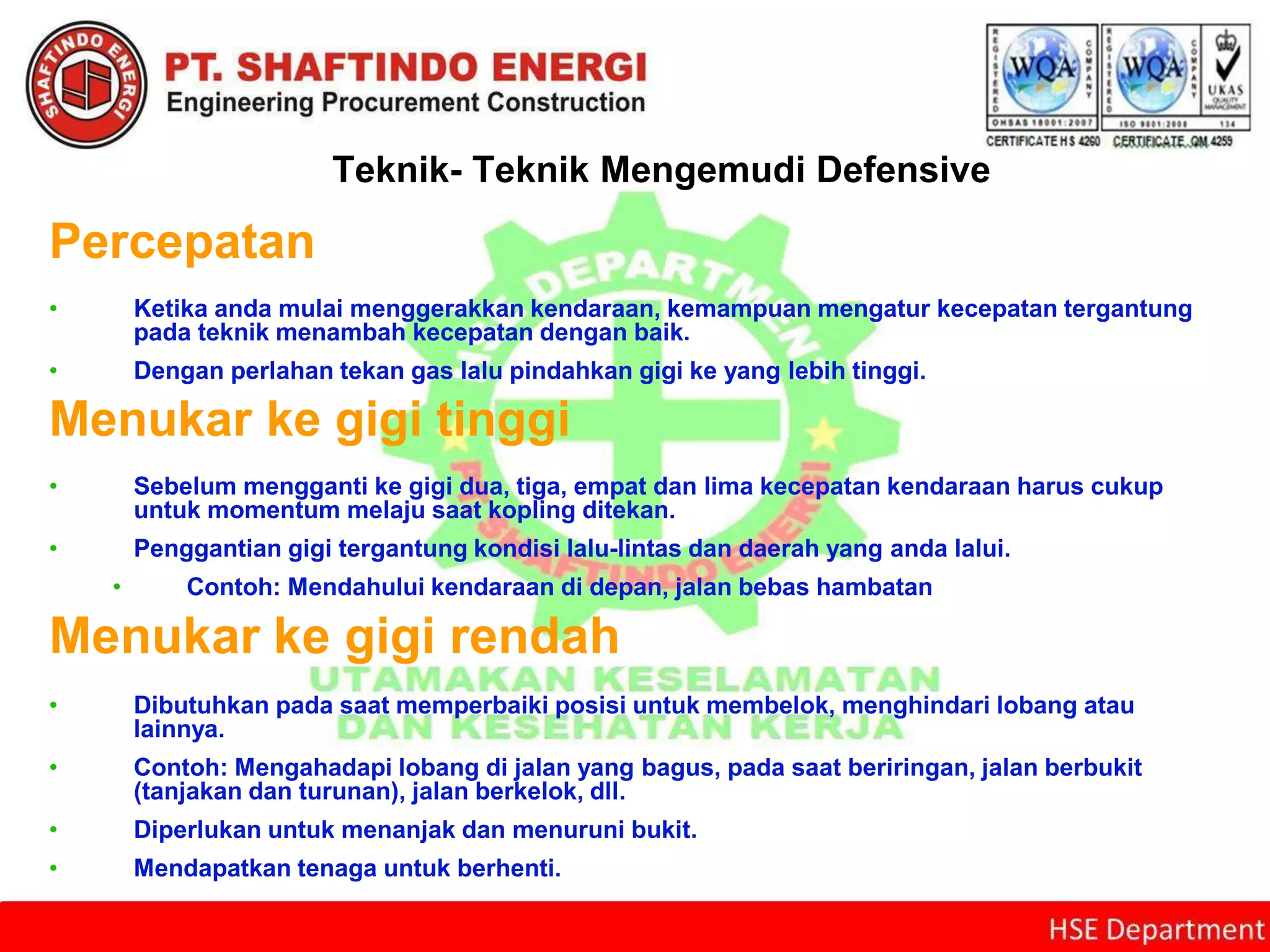 Teknik- Teknik Mengemudi Defensive
Percepatan
• Ketika anda mulai menggerakkan kendaraan, kemampuan mengatur kecepatan tergantung
pada teknik menambah kecepatan dengan baik.
• Dengan perlahan tekan gas lalu pindahkan gigi ke yang lebih tinggi.
Menukar ke gigi tinggi
• Sebelum mengganti ke gigi dua, tiga, empat dan lima kecepatan kendaraan harus cukup
untuk momentum melaju saat kopling ditekan.
• Penggantian gigi tergantung kondisi lalu-lintas dan daerah yang anda lalui.
• Contoh: Mendahului kendaraan di depan, jalan bebas hambatan
Menukar ke gigi rendah
• Dibutuhkan pada saat memperbaiki posisi untuk membelok, menghindari lobang atau
lainnya.
• Contoh: Mengahadapi lobang di jalan yang bagus, pada saat beriringan, jalan berbukit
(tanjakan dan turunan), jalan berkelok, dll.
• Diperlukan untuk menanjak dan menuruni bukit.
• Mendapatkan tenaga untuk berhenti.
 