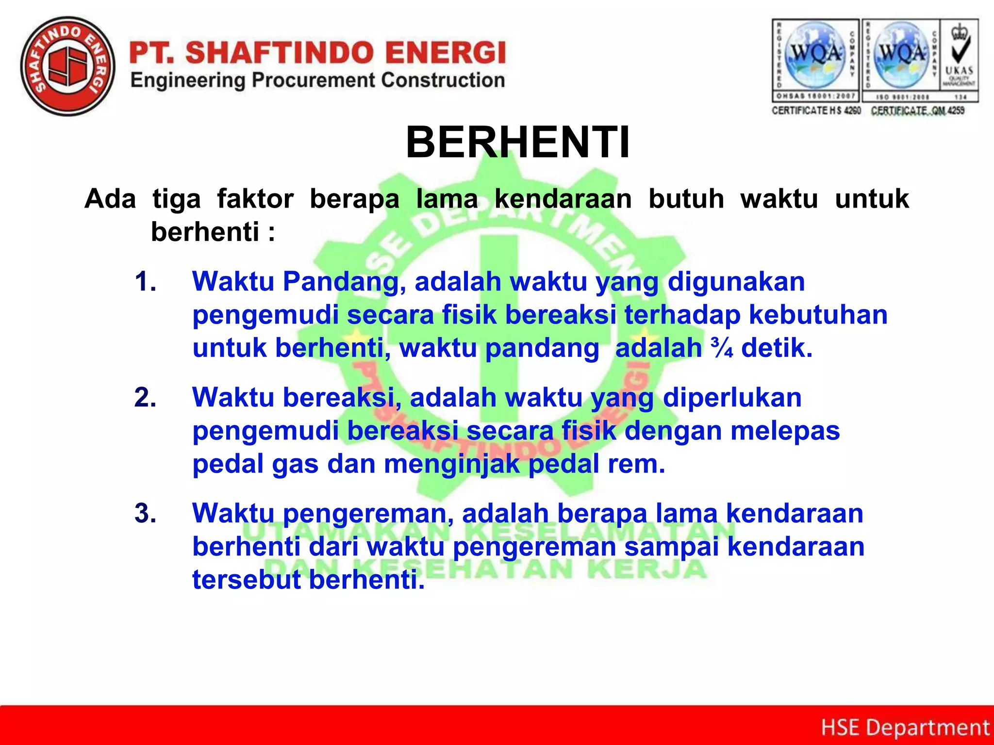BERHENTI
Ada tiga faktor berapa lama kendaraan butuh waktu untuk
berhenti :
1. Waktu Pandang, adalah waktu yang digunakan
pengemudi secara fisik bereaksi terhadap kebutuhan
untuk berhenti, waktu pandang adalah ¾ detik.
2. Waktu bereaksi, adalah waktu yang diperlukan
pengemudi bereaksi secara fisik dengan melepas
pedal gas dan menginjak pedal rem.
3. Waktu pengereman, adalah berapa lama kendaraan
berhenti dari waktu pengereman sampai kendaraan
tersebut berhenti.
 