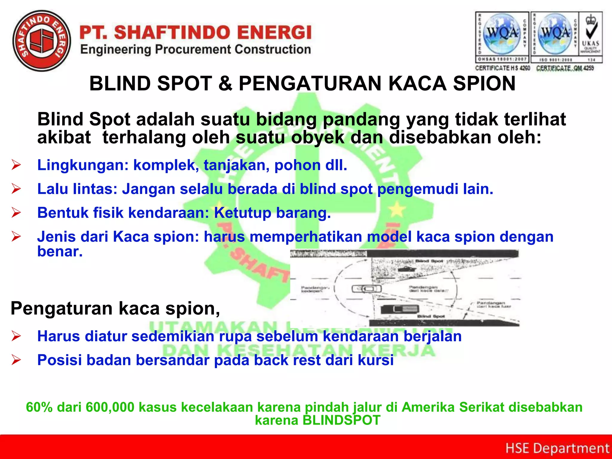 BLIND SPOT & PENGATURAN KACA SPION
Blind Spot adalah suatu bidang pandang yang tidak terlihat
akibat terhalang oleh suatu obyek dan disebabkan oleh:
 Lingkungan: komplek, tanjakan, pohon dll.
 Lalu lintas: Jangan selalu berada di blind spot pengemudi lain.
 Bentuk fisik kendaraan: Ketutup barang.
 Jenis dari Kaca spion: harus memperhatikan model kaca spion dengan
benar.
Pengaturan kaca spion,
 Harus diatur sedemikian rupa sebelum kendaraan berjalan
 Posisi badan bersandar pada back rest dari kursi
60% dari 600,000 kasus kecelakaan karena pindah jalur di Amerika Serikat disebabkan
karena BLINDSPOT
 