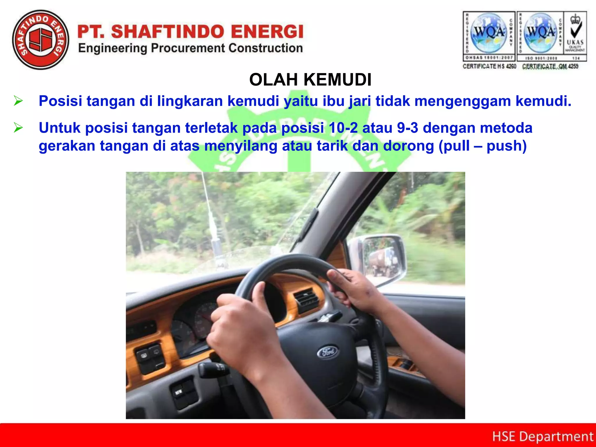 OLAH KEMUDI
 Posisi tangan di lingkaran kemudi yaitu ibu jari tidak mengenggam kemudi.
 Untuk posisi tangan terletak pada posisi 10-2 atau 9-3 dengan metoda
gerakan tangan di atas menyilang atau tarik dan dorong (pull – push)
 