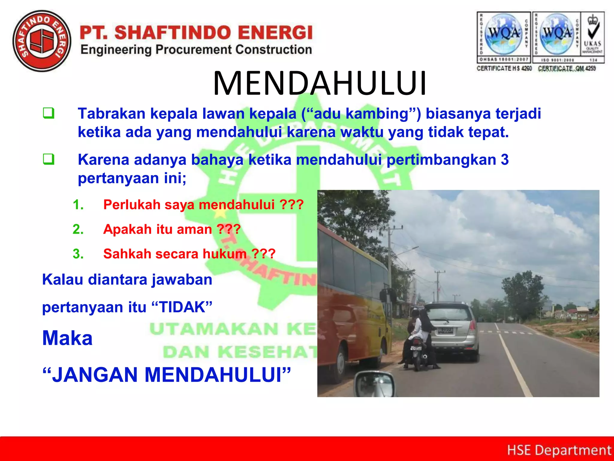 MENDAHULUI
 Tabrakan kepala lawan kepala (“adu kambing”) biasanya terjadi
ketika ada yang mendahului karena waktu yang tidak tepat.
 Karena adanya bahaya ketika mendahului pertimbangkan 3
pertanyaan ini;
1. Perlukah saya mendahului ???
2. Apakah itu aman ???
3. Sahkah secara hukum ???
Kalau diantara jawaban
pertanyaan itu “TIDAK”
Maka
“JANGAN MENDAHULUI”
 