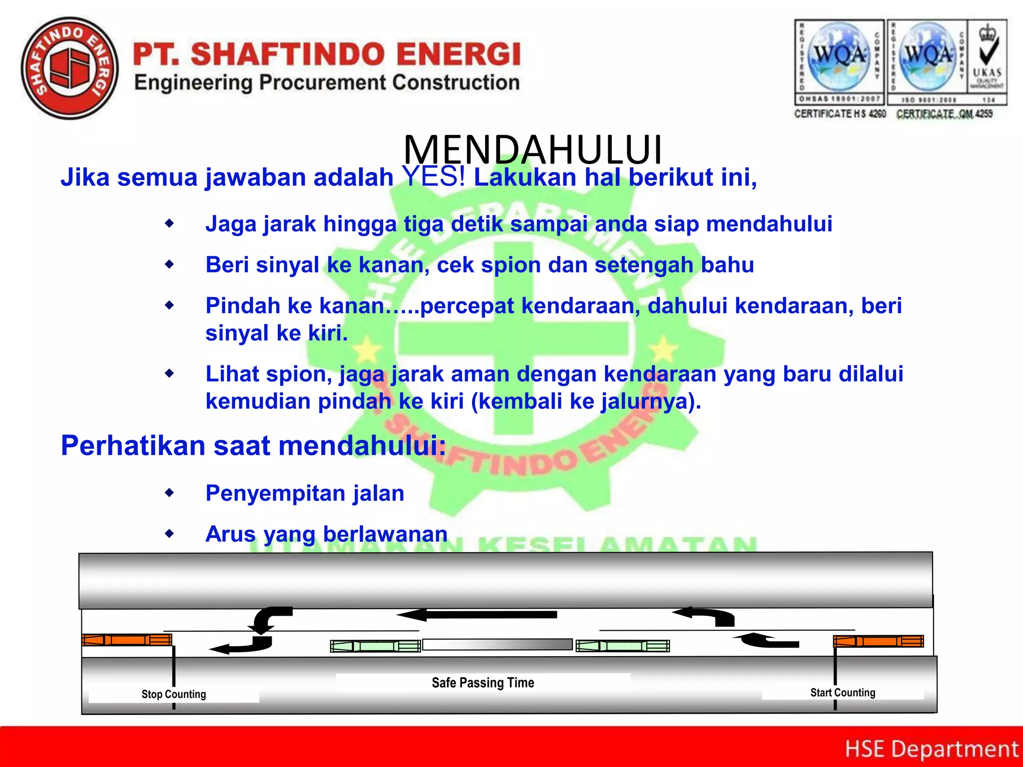 MENDAHULUIJika semua jawaban adalah YES! Lakukan hal berikut ini,
 Jaga jarak hingga tiga detik sampai anda siap mendahului
 Beri sinyal ke kanan, cek spion dan setengah bahu
 Pindah ke kanan…..percepat kendaraan, dahului kendaraan, beri
sinyal ke kiri.
 Lihat spion, jaga jarak aman dengan kendaraan yang baru dilalui
kemudian pindah ke kiri (kembali ke jalurnya).
Perhatikan saat mendahului:
 Penyempitan jalan
 Arus yang berlawanan
 