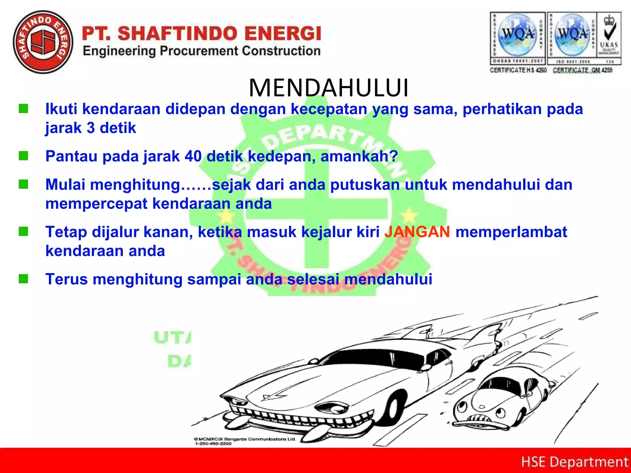 MENDAHULUI
 Ikuti kendaraan didepan dengan kecepatan yang sama, perhatikan pada
jarak 3 detik
 Pantau pada jarak 40 detik kedepan, amankah?
 Mulai menghitung……sejak dari anda putuskan untuk mendahului dan
mempercepat kendaraan anda
 Tetap dijalur kanan, ketika masuk kejalur kiri JANGAN memperlambat
kendaraan anda
 Terus menghitung sampai anda selesai mendahului
 