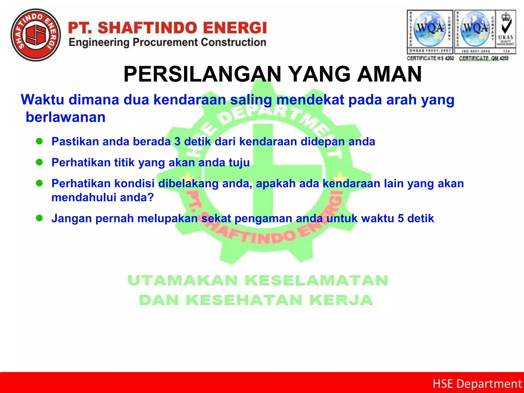PERSILANGAN YANG AMAN
Waktu dimana dua kendaraan saling mendekat pada arah yang
berlawanan
 Pastikan anda berada 3 detik dari kendaraan didepan anda
 Perhatikan titik yang akan anda tuju
 Perhatikan kondisi dibelakang anda, apakah ada kendaraan lain yang akan
mendahului anda?
 Jangan pernah melupakan sekat pengaman anda untuk waktu 5 detik
 