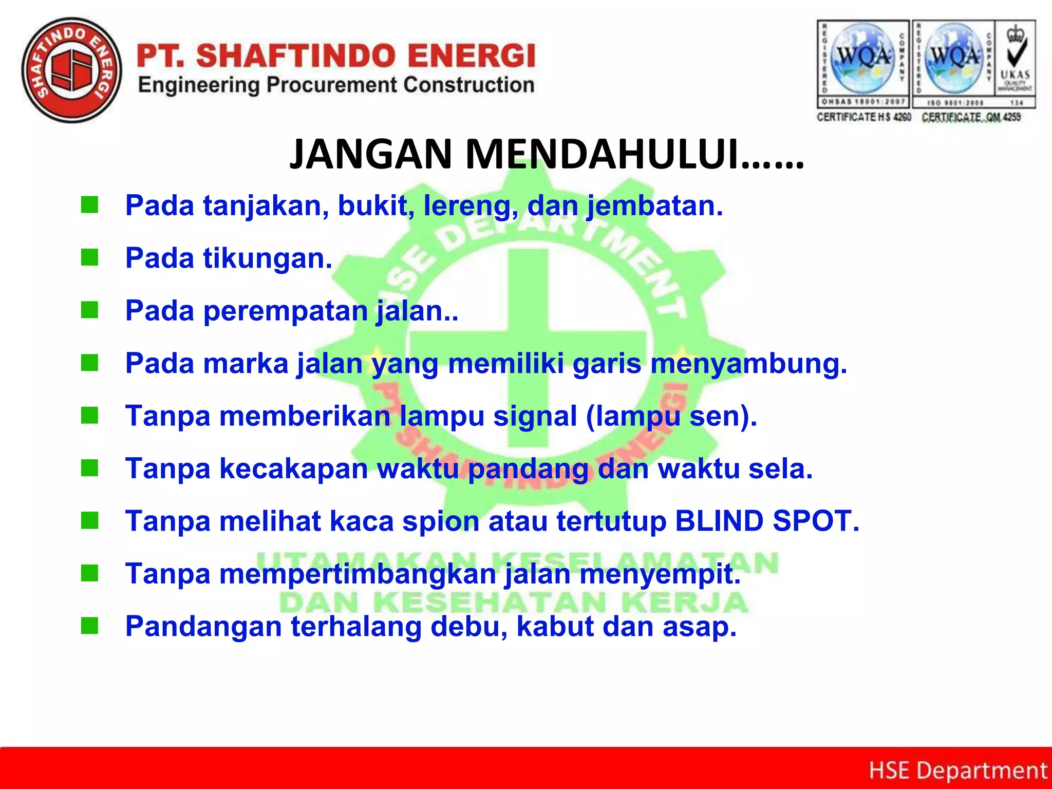JANGAN MENDAHULUI……
 Pada tanjakan, bukit, lereng, dan jembatan.
 Pada tikungan.
 Pada perempatan jalan..
 Pada marka jalan yang memiliki garis menyambung.
 Tanpa memberikan lampu signal (lampu sen).
 Tanpa kecakapan waktu pandang dan waktu sela.
 Tanpa melihat kaca spion atau tertutup BLIND SPOT.
 Tanpa mempertimbangkan jalan menyempit.
 Pandangan terhalang debu, kabut dan asap.
 
