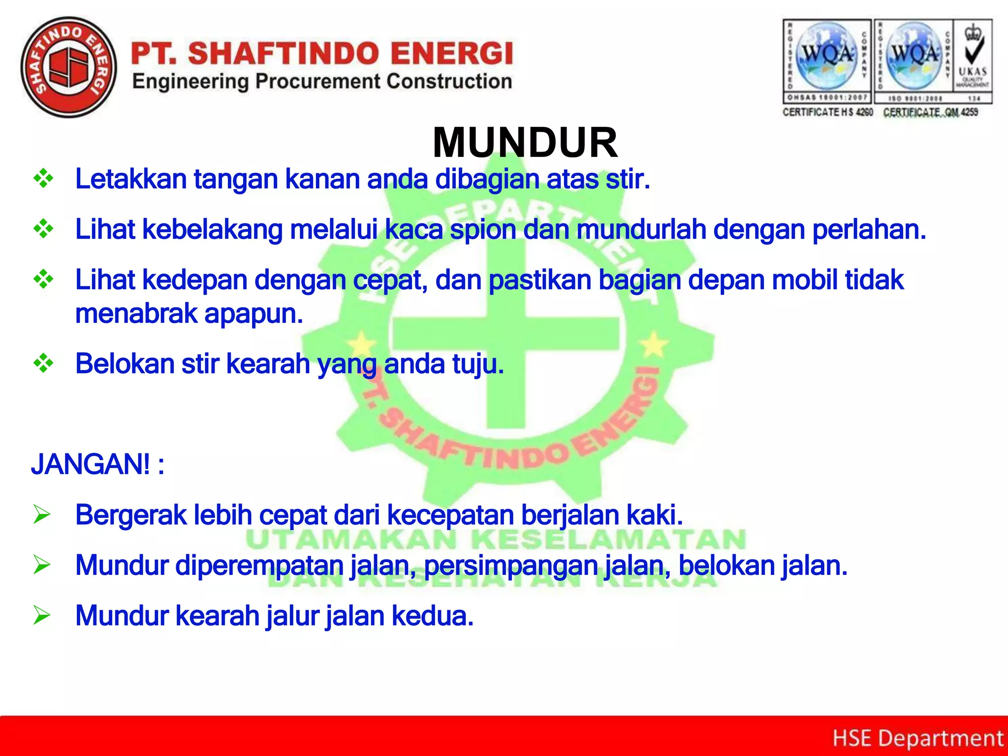 MUNDUR
 Letakkan tangan kanan anda dibagian atas stir.
 Lihat kebelakang melalui kaca spion dan mundurlah dengan perlahan.
 Lihat kedepan dengan cepat, dan pastikan bagian depan mobil tidak
menabrak apapun.
 Belokan stir kearah yang anda tuju.
JANGAN! :
 Bergerak lebih cepat dari kecepatan berjalan kaki.
 Mundur diperempatan jalan, persimpangan jalan, belokan jalan.
 Mundur kearah jalur jalan kedua.
 