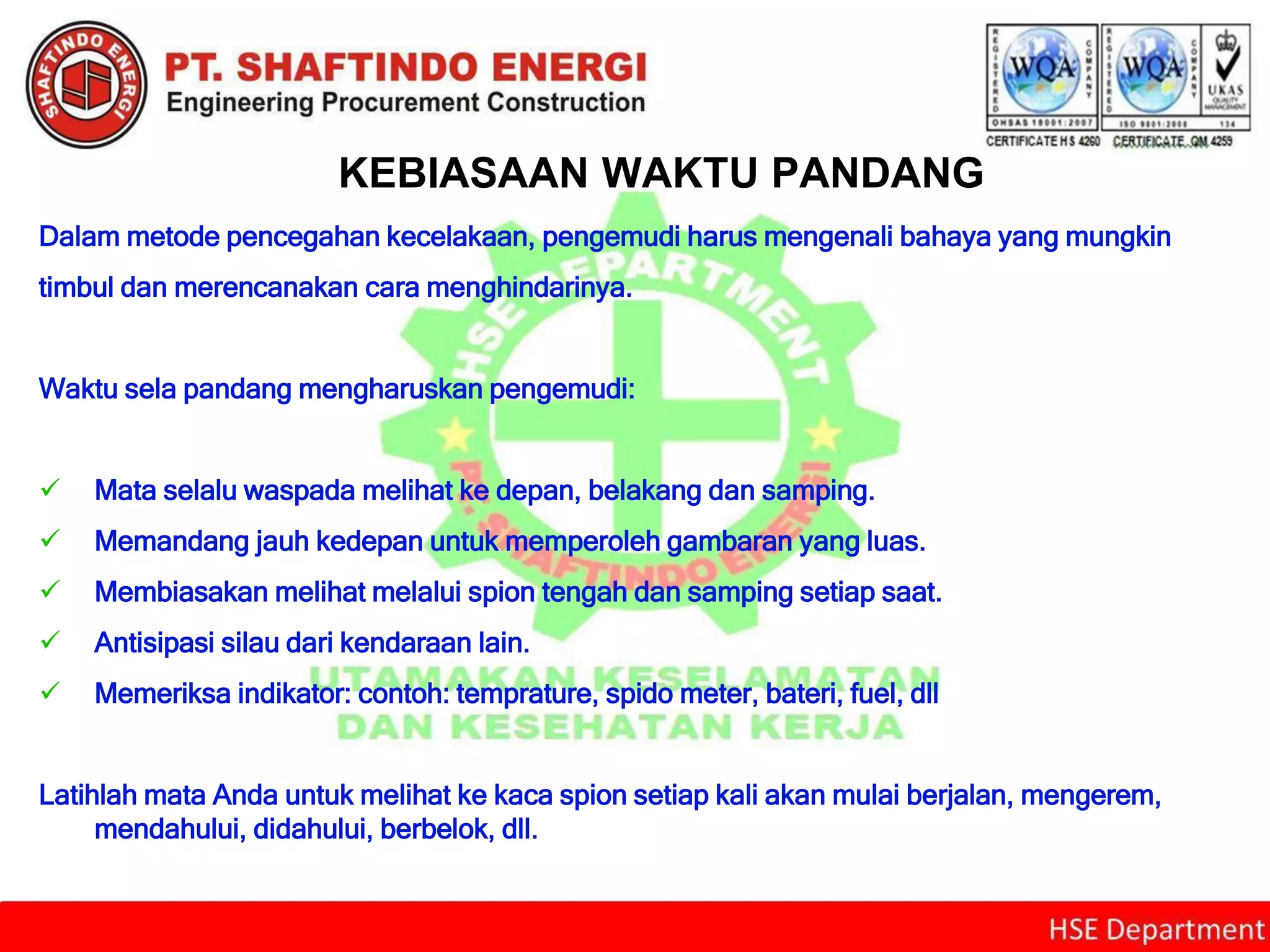 KEBIASAAN WAKTU PANDANG
Dalam metode pencegahan kecelakaan, pengemudi harus mengenali bahaya yang mungkin
timbul dan merencanakan cara menghindarinya.
Waktu sela pandang mengharuskan pengemudi:
 Mata selalu waspada melihat ke depan, belakang dan samping.
 Memandang jauh kedepan untuk memperoleh gambaran yang luas.
 Membiasakan melihat melalui spion tengah dan samping setiap saat.
 Antisipasi silau dari kendaraan lain.
 Memeriksa indikator: contoh: temprature, spido meter, bateri, fuel, dll
Latihlah mata Anda untuk melihat ke kaca spion setiap kali akan mulai berjalan, mengerem,
mendahului, didahului, berbelok, dll.
 