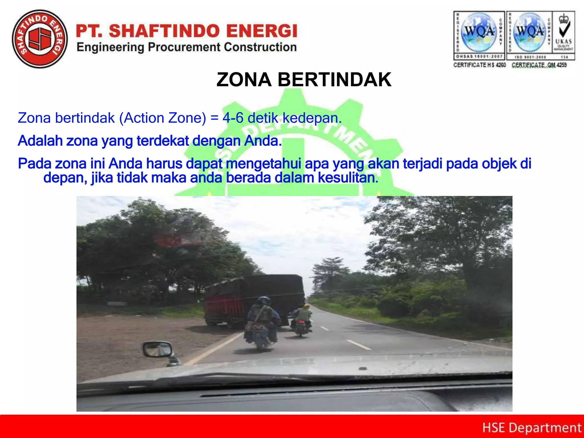 ZONA BERTINDAK
Zona bertindak (Action Zone) = 4-6 detik kedepan.
Adalah zona yang terdekat dengan Anda.
Pada zona ini Anda harus dapat mengetahui apa yang akan terjadi pada objek di
depan, jika tidak maka anda berada dalam kesulitan.
 