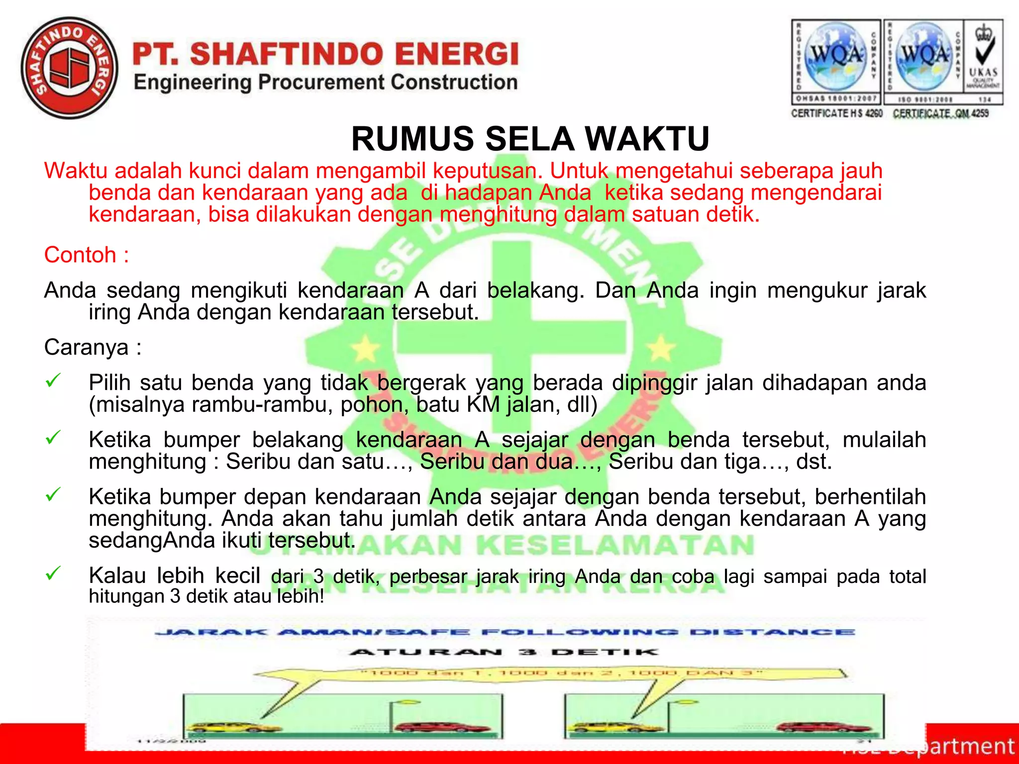 RUMUS SELA WAKTU
Waktu adalah kunci dalam mengambil keputusan. Untuk mengetahui seberapa jauh
benda dan kendaraan yang ada di hadapan Anda ketika sedang mengendarai
kendaraan, bisa dilakukan dengan menghitung dalam satuan detik.
Contoh :
Anda sedang mengikuti kendaraan A dari belakang. Dan Anda ingin mengukur jarak
iring Anda dengan kendaraan tersebut.
Caranya :
 Pilih satu benda yang tidak bergerak yang berada dipinggir jalan dihadapan anda
(misalnya rambu-rambu, pohon, batu KM jalan, dll)
 Ketika bumper belakang kendaraan A sejajar dengan benda tersebut, mulailah
menghitung : Seribu dan satu…, Seribu dan dua…, Seribu dan tiga…, dst.
 Ketika bumper depan kendaraan Anda sejajar dengan benda tersebut, berhentilah
menghitung. Anda akan tahu jumlah detik antara Anda dengan kendaraan A yang
sedangAnda ikuti tersebut.
 Kalau lebih kecil dari 3 detik, perbesar jarak iring Anda dan coba lagi sampai pada total
hitungan 3 detik atau lebih!
 