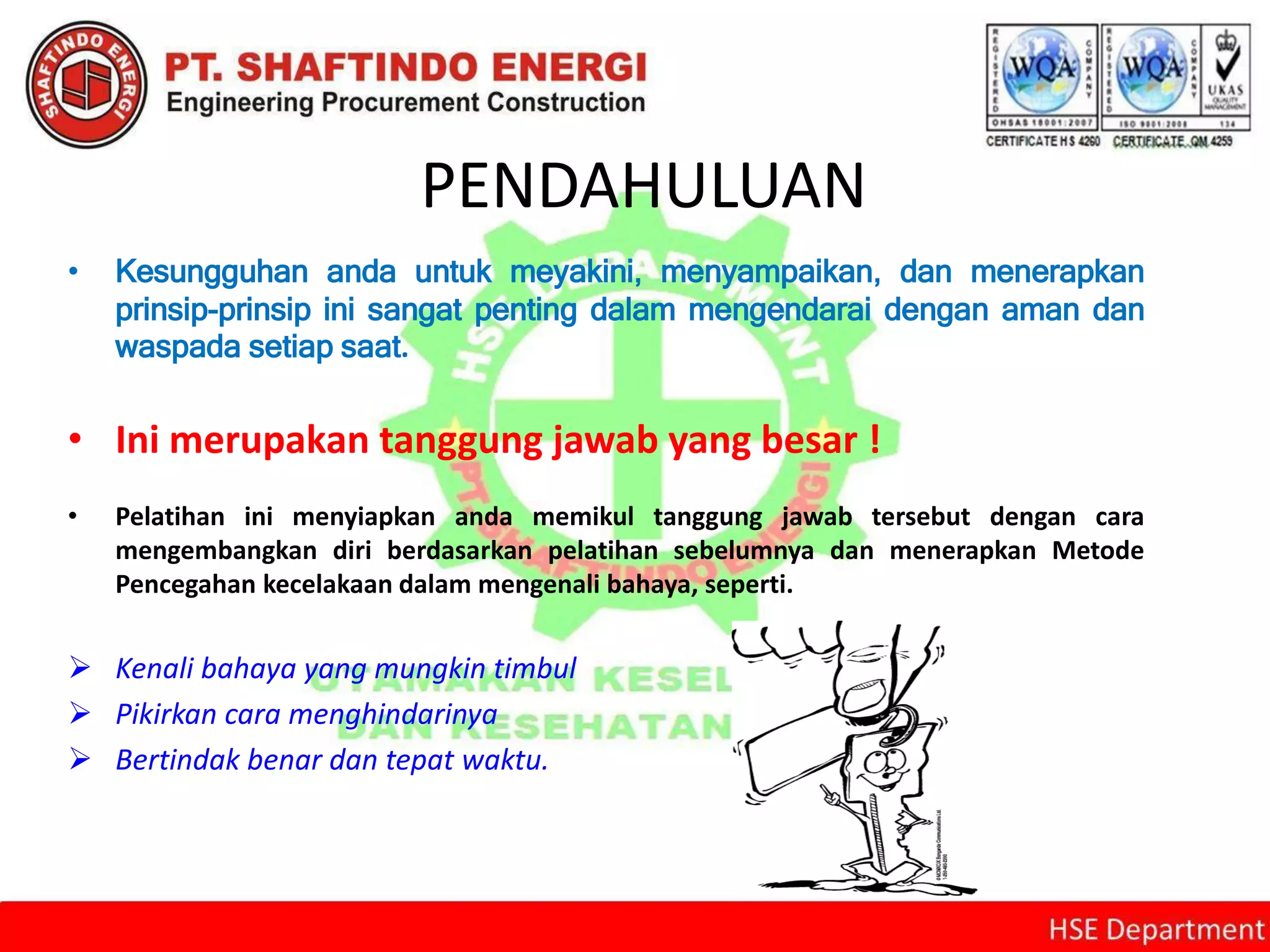 PENDAHULUAN
• Kesungguhan anda untuk meyakini, menyampaikan, dan menerapkan
prinsip-prinsip ini sangat penting dalam mengendarai dengan aman dan
waspada setiap saat.
• Ini merupakan tanggung jawab yang besar !
• Pelatihan ini menyiapkan anda memikul tanggung jawab tersebut dengan cara
mengembangkan diri berdasarkan pelatihan sebelumnya dan menerapkan Metode
Pencegahan kecelakaan dalam mengenali bahaya, seperti.
 Kenali bahaya yang mungkin timbul
 Pikirkan cara menghindarinya
 Bertindak benar dan tepat waktu.
 