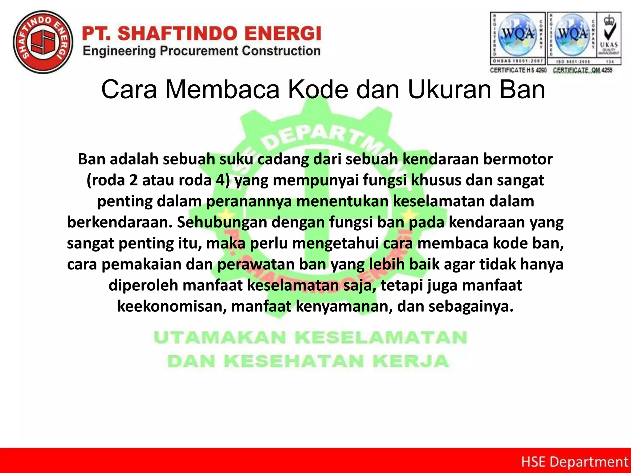 Cara Membaca Kode dan Ukuran Ban
Ban adalah sebuah suku cadang dari sebuah kendaraan bermotor
(roda 2 atau roda 4) yang mempunyai fungsi khusus dan sangat
penting dalam peranannya menentukan keselamatan dalam
berkendaraan. Sehubungan dengan fungsi ban pada kendaraan yang
sangat penting itu, maka perlu mengetahui cara membaca kode ban,
cara pemakaian dan perawatan ban yang lebih baik agar tidak hanya
diperoleh manfaat keselamatan saja, tetapi juga manfaat
keekonomisan, manfaat kenyamanan, dan sebagainya.
 