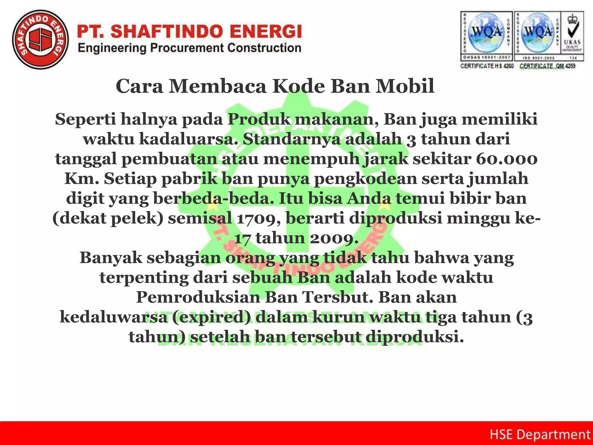Cara Membaca Kode Ban Mobil
Seperti halnya pada Produk makanan, Ban juga memiliki
waktu kadaluarsa. Standarnya adalah 3 tahun dari
tanggal pembuatan atau menempuh jarak sekitar 60.000
Km. Setiap pabrik ban punya pengkodean serta jumlah
digit yang berbeda-beda. Itu bisa Anda temui bibir ban
(dekat pelek) semisal 1709, berarti diproduksi minggu ke-
17 tahun 2009.
Banyak sebagian orang yang tidak tahu bahwa yang
terpenting dari sebuah Ban adalah kode waktu
Pemroduksian Ban Tersbut. Ban akan
kedaluwarsa (expired) dalam kurun waktu tiga tahun (3
tahun) setelah ban tersebut diproduksi.
 