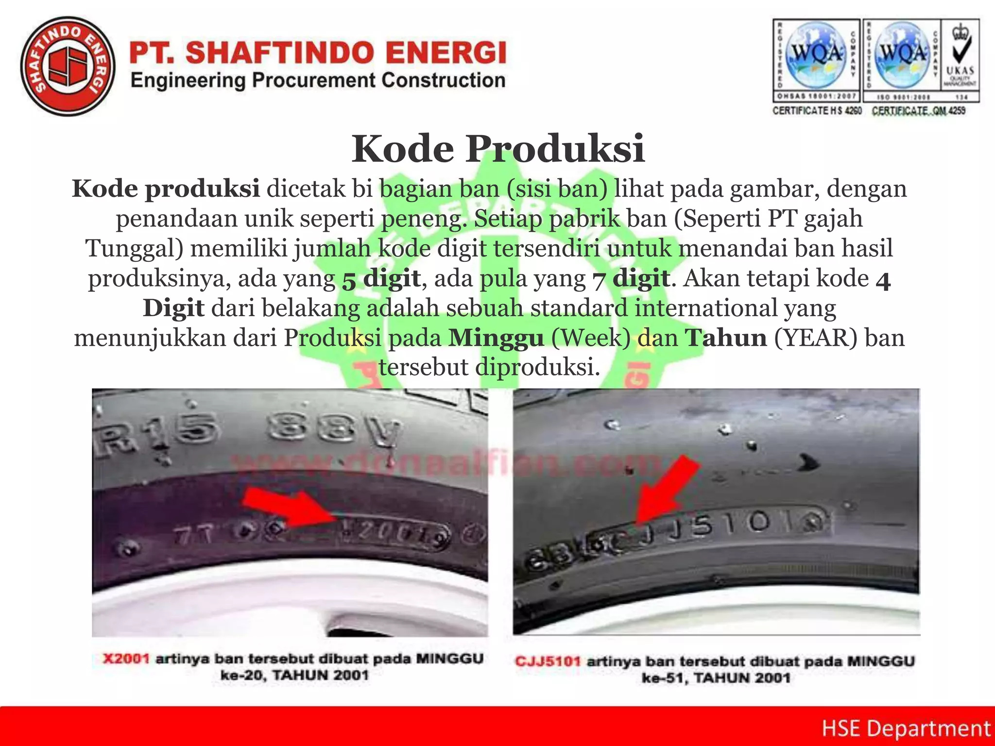 Kode Produksi
Kode produksi dicetak bi bagian ban (sisi ban) lihat pada gambar, dengan
penandaan unik seperti peneng. Setiap pabrik ban (Seperti PT gajah
Tunggal) memiliki jumlah kode digit tersendiri untuk menandai ban hasil
produksinya, ada yang 5 digit, ada pula yang 7 digit. Akan tetapi kode 4
Digit dari belakang adalah sebuah standard international yang
menunjukkan dari Produksi pada Minggu (Week) dan Tahun (YEAR) ban
tersebut diproduksi.
 