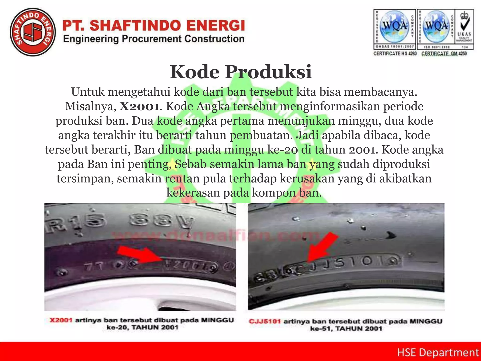 Kode Produksi
Untuk mengetahui kode dari ban tersebut kita bisa membacanya.
Misalnya, X2001. Kode Angka tersebut menginformasikan periode
produksi ban. Dua kode angka pertama menunjukan minggu, dua kode
angka terakhir itu berarti tahun pembuatan. Jadi apabila dibaca, kode
tersebut berarti, Ban dibuat pada minggu ke-20 di tahun 2001. Kode angka
pada Ban ini penting, Sebab semakin lama ban yang sudah diproduksi
tersimpan, semakin rentan pula terhadap kerusakan yang di akibatkan
kekerasan pada kompon ban.
 