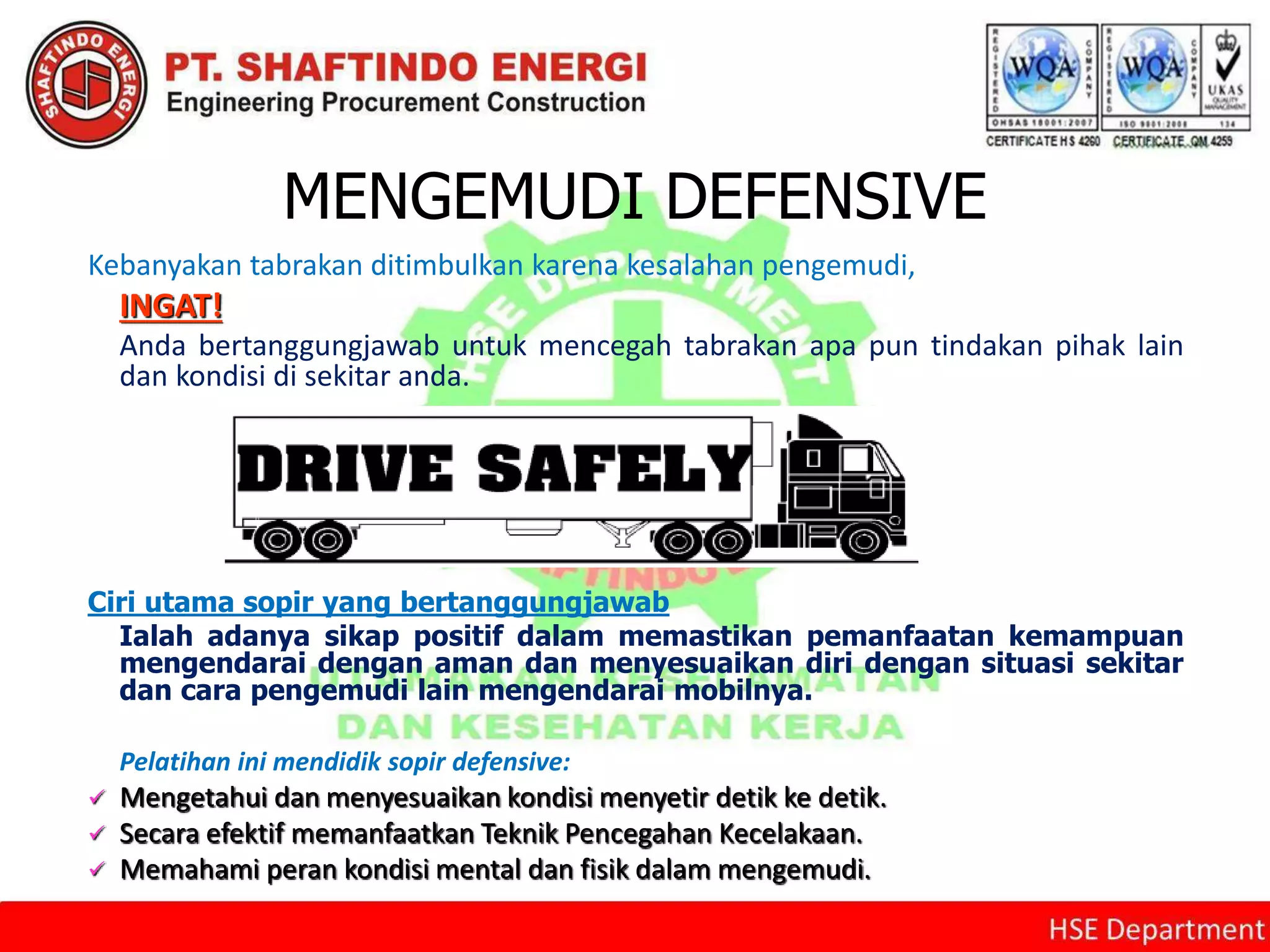 MENGEMUDI DEFENSIVE
Kebanyakan tabrakan ditimbulkan karena kesalahan pengemudi,
INGAT!
Anda bertanggungjawab untuk mencegah tabrakan apa pun tindakan pihak lain
dan kondisi di sekitar anda.
Ciri utama sopir yang bertanggungjawab
Ialah adanya sikap positif dalam memastikan pemanfaatan kemampuan
mengendarai dengan aman dan menyesuaikan diri dengan situasi sekitar
dan cara pengemudi lain mengendarai mobilnya.
Pelatihan ini mendidik sopir defensive:
 Mengetahui dan menyesuaikan kondisi menyetir detik ke detik.
 Secara efektif memanfaatkan Teknik Pencegahan Kecelakaan.
 Memahami peran kondisi mental dan fisik dalam mengemudi.
 