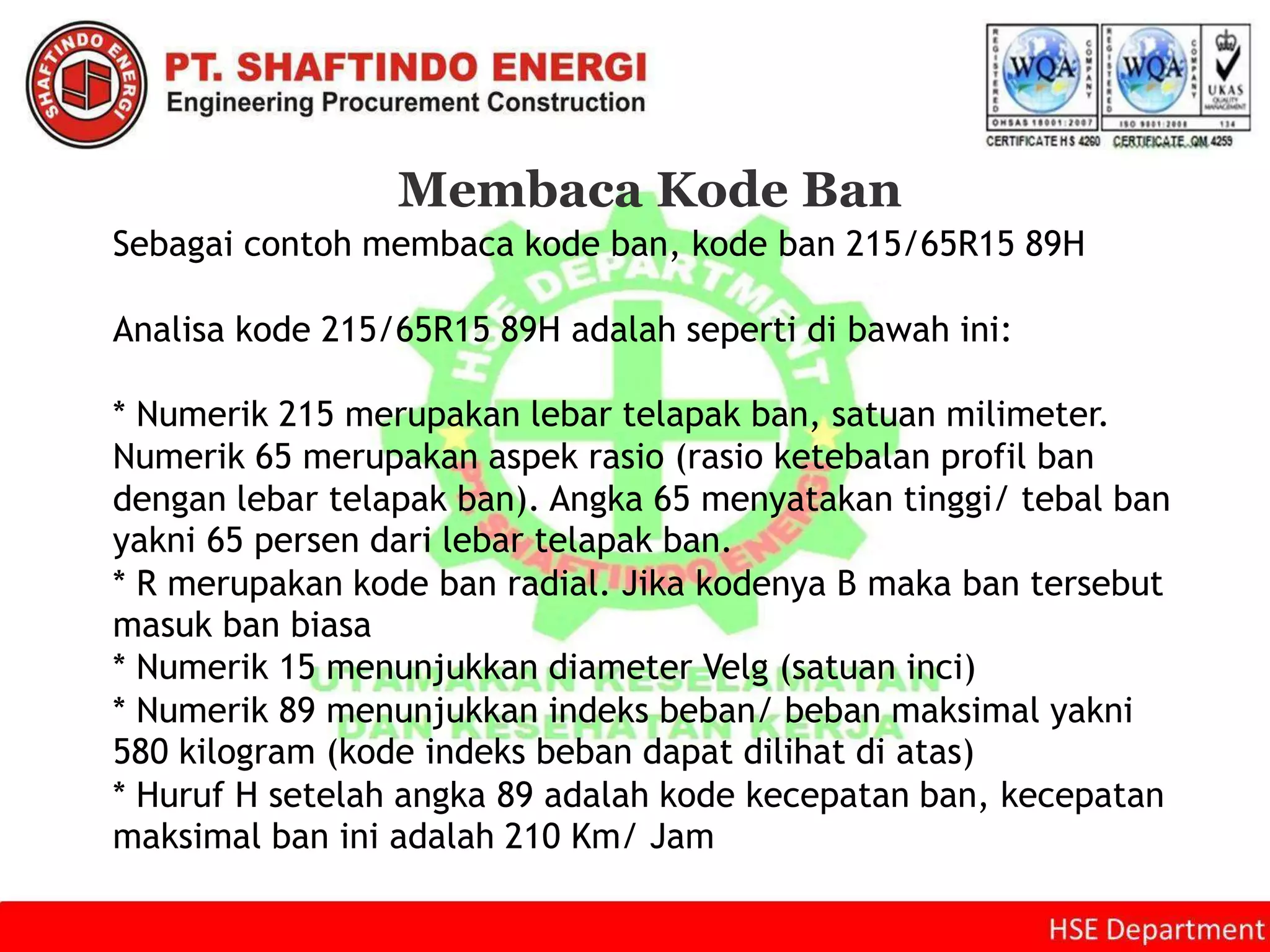 Membaca Kode Ban
Sebagai contoh membaca kode ban, kode ban 215/65R15 89H
Analisa kode 215/65R15 89H adalah seperti di bawah ini:
* Numerik 215 merupakan lebar telapak ban, satuan milimeter.
Numerik 65 merupakan aspek rasio (rasio ketebalan profil ban
dengan lebar telapak ban). Angka 65 menyatakan tinggi/ tebal ban
yakni 65 persen dari lebar telapak ban.
* R merupakan kode ban radial. Jika kodenya B maka ban tersebut
masuk ban biasa
* Numerik 15 menunjukkan diameter Velg (satuan inci)
* Numerik 89 menunjukkan indeks beban/ beban maksimal yakni
580 kilogram (kode indeks beban dapat dilihat di atas)
* Huruf H setelah angka 89 adalah kode kecepatan ban, kecepatan
maksimal ban ini adalah 210 Km/ Jam
 