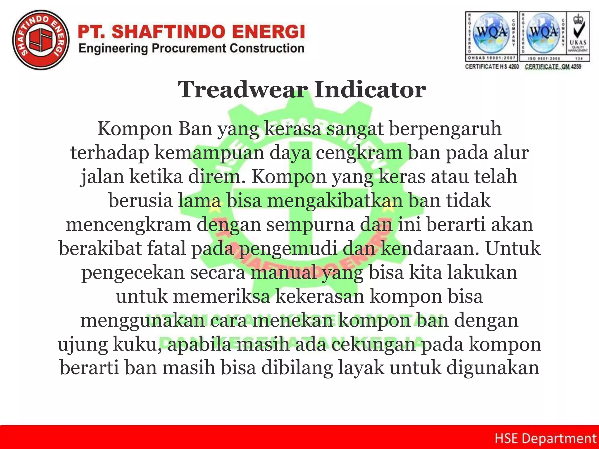 Kompon Ban yang kerasa sangat berpengaruh
terhadap kemampuan daya cengkram ban pada alur
jalan ketika direm. Kompon yang keras atau telah
berusia lama bisa mengakibatkan ban tidak
mencengkram dengan sempurna dan ini berarti akan
berakibat fatal pada pengemudi dan kendaraan. Untuk
pengecekan secara manual yang bisa kita lakukan
untuk memeriksa kekerasan kompon bisa
menggunakan cara menekan kompon ban dengan
ujung kuku, apabila masih ada cekungan pada kompon
berarti ban masih bisa dibilang layak untuk digunakan
Treadwear Indicator
 