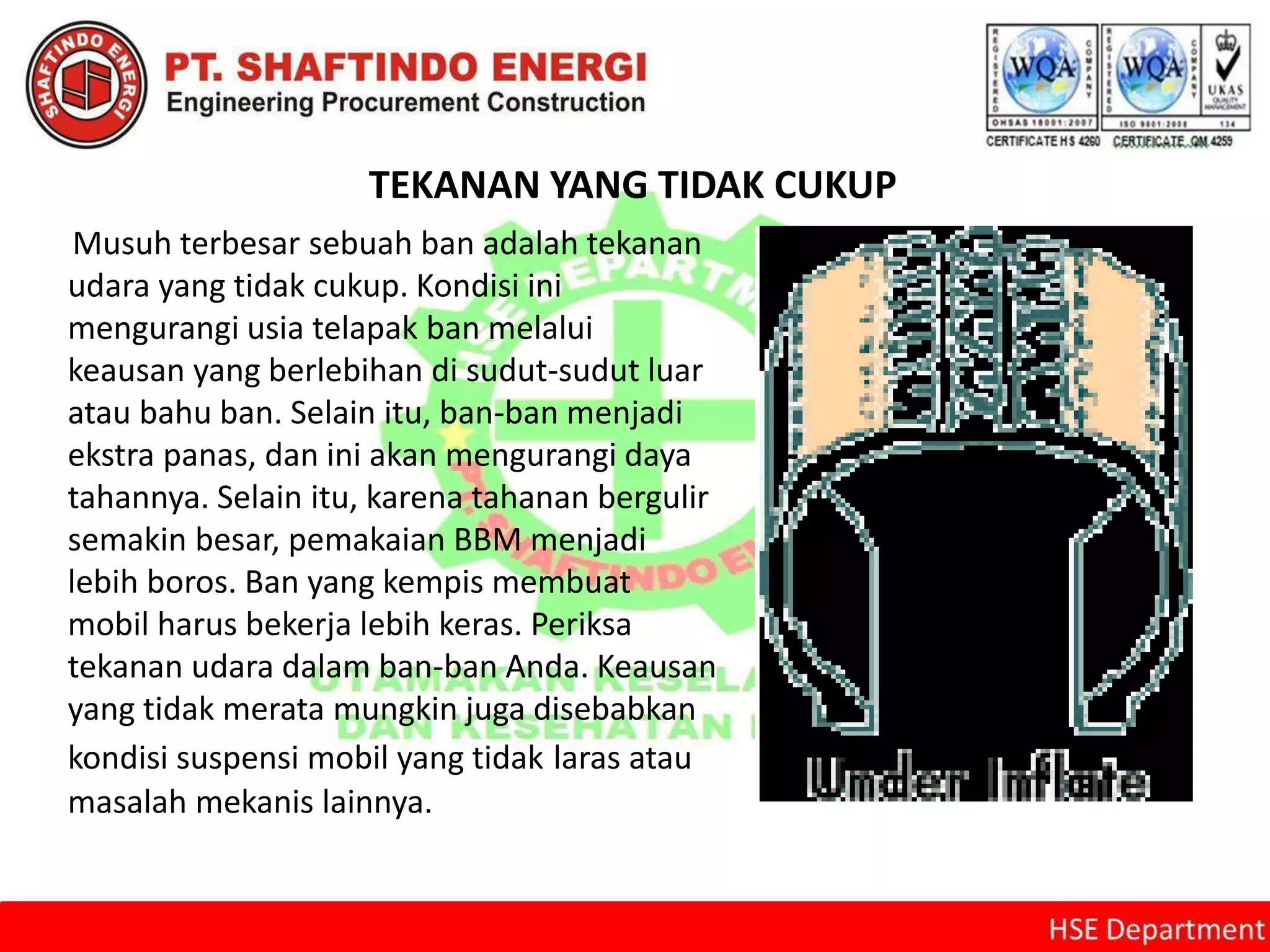 TEKANAN YANG TIDAK CUKUP
Musuh terbesar sebuah ban adalah tekanan
udara yang tidak cukup. Kondisi ini
mengurangi usia telapak ban melalui
keausan yang berlebihan di sudut-sudut luar
atau bahu ban. Selain itu, ban-ban menjadi
ekstra panas, dan ini akan mengurangi daya
tahannya. Selain itu, karena tahanan bergulir
semakin besar, pemakaian BBM menjadi
lebih boros. Ban yang kempis membuat
mobil harus bekerja lebih keras. Periksa
tekanan udara dalam ban-ban Anda. Keausan
yang tidak merata mungkin juga disebabkan
kondisi suspensi mobil yang tidak laras atau
masalah mekanis lainnya.
 