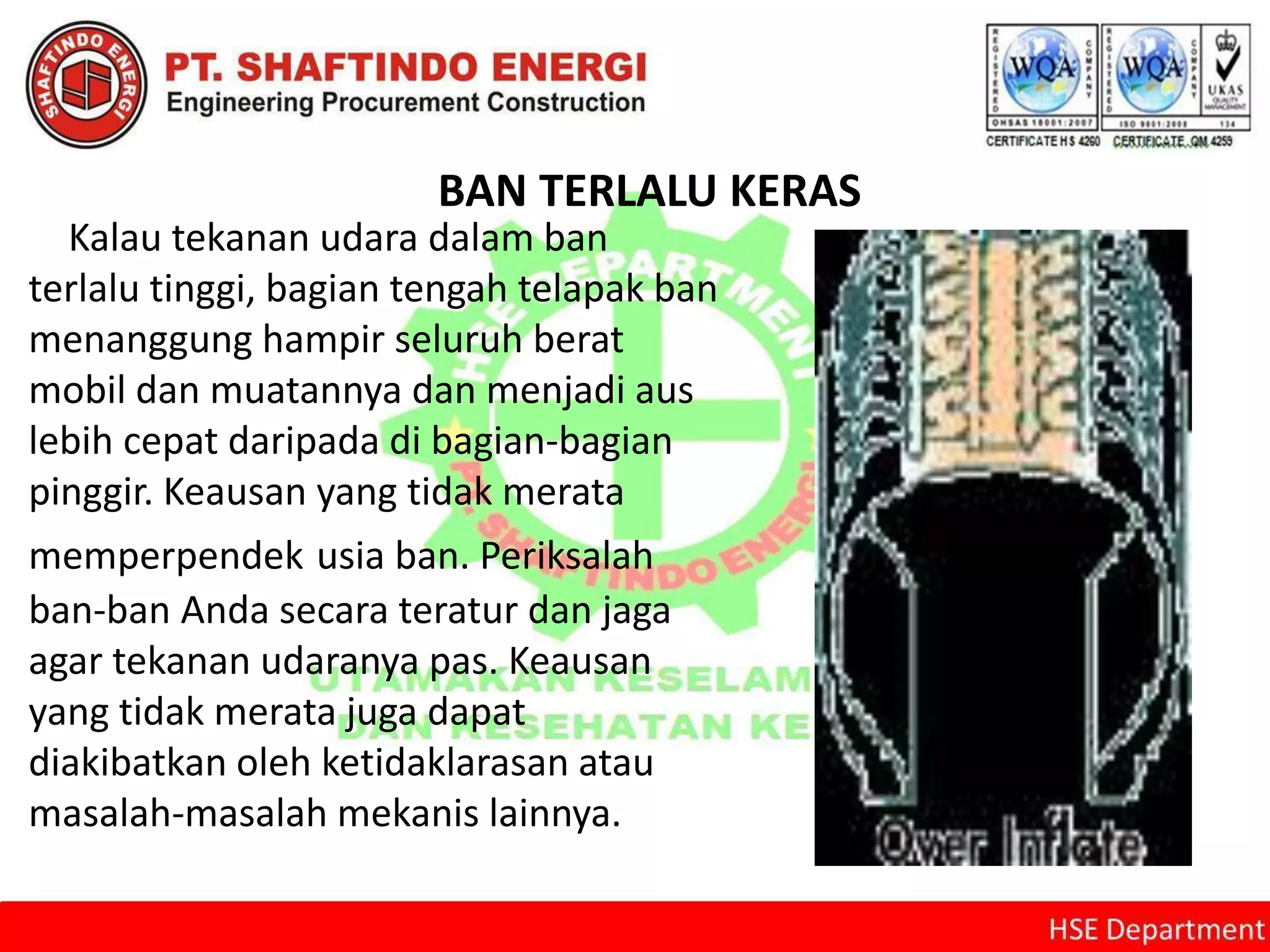 BAN TERLALU KERAS
Kalau tekanan udara dalam ban
terlalu tinggi, bagian tengah telapak ban
menanggung hampir seluruh berat
mobil dan muatannya dan menjadi aus
lebih cepat daripada di bagian-bagian
pinggir. Keausan yang tidak merata
memperpendek usia ban. Periksalah
ban-ban Anda secara teratur dan jaga
agar tekanan udaranya pas. Keausan
yang tidak merata juga dapat
diakibatkan oleh ketidaklarasan atau
masalah-masalah mekanis lainnya.
 