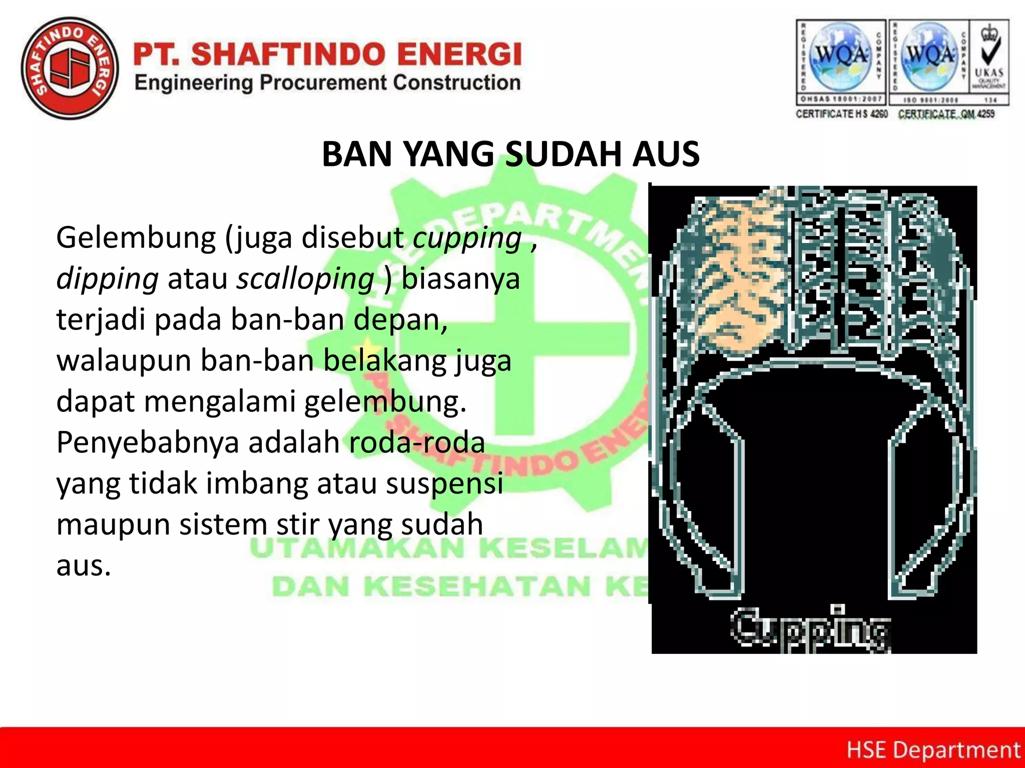 BAN YANG SUDAH AUS
Gelembung (juga disebut cupping ,
dipping atau scalloping ) biasanya
terjadi pada ban-ban depan,
walaupun ban-ban belakang juga
dapat mengalami gelembung.
Penyebabnya adalah roda-roda
yang tidak imbang atau suspensi
maupun sistem stir yang sudah
aus.
 