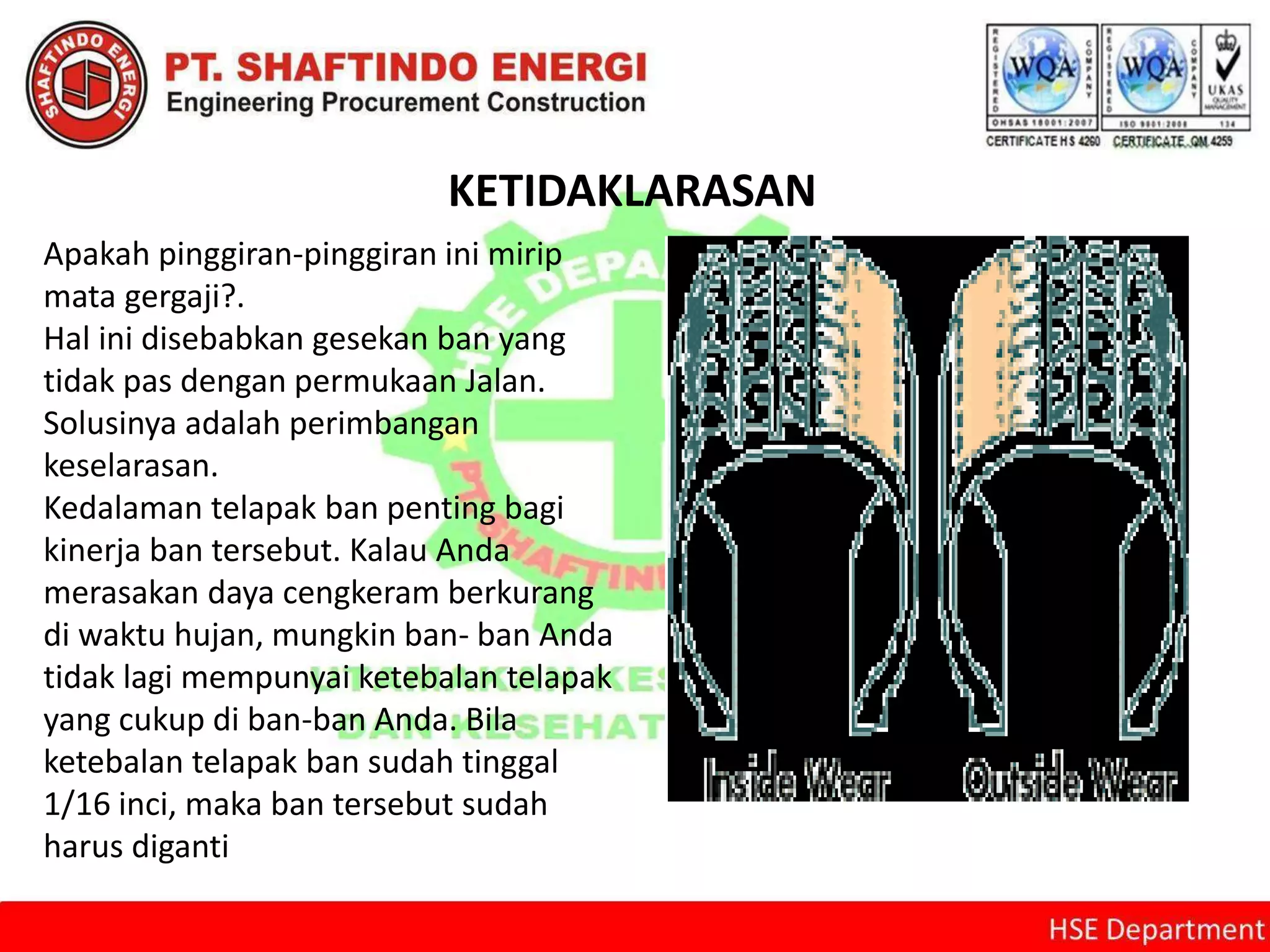 KETIDAKLARASAN
Apakah pinggiran-pinggiran ini mirip
mata gergaji?.
Hal ini disebabkan gesekan ban yang
tidak pas dengan permukaan Jalan.
Solusinya adalah perimbangan
keselarasan.
Kedalaman telapak ban penting bagi
kinerja ban tersebut. Kalau Anda
merasakan daya cengkeram berkurang
di waktu hujan, mungkin ban- ban Anda
tidak lagi mempunyai ketebalan telapak
yang cukup di ban-ban Anda. Bila
ketebalan telapak ban sudah tinggal
1/16 inci, maka ban tersebut sudah
harus diganti
 