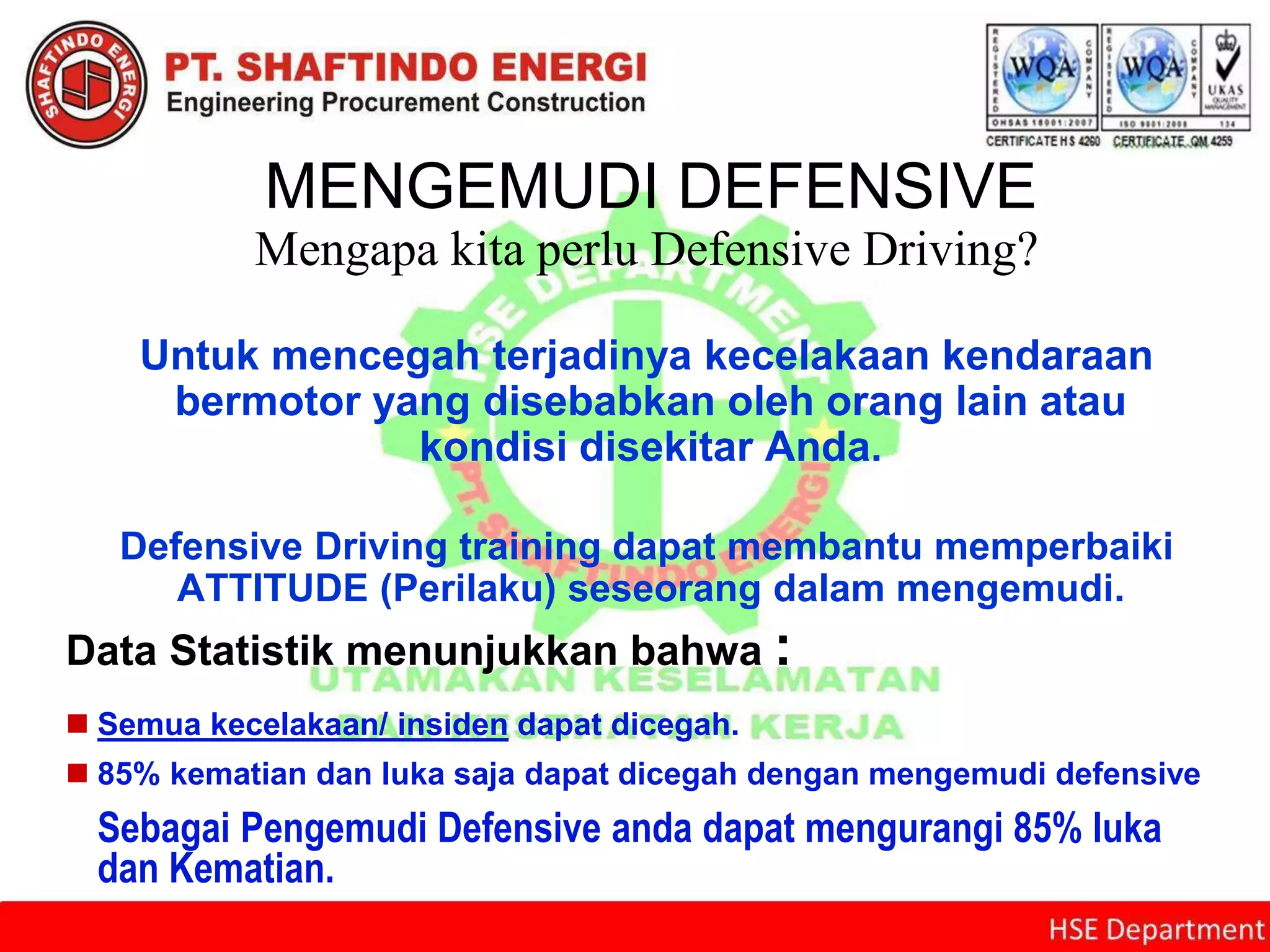 MENGEMUDI DEFENSIVE
Mengapa kita perlu Defensive Driving?
Untuk mencegah terjadinya kecelakaan kendaraan
bermotor yang disebabkan oleh orang lain atau
kondisi disekitar Anda.
Defensive Driving training dapat membantu memperbaiki
ATTITUDE (Perilaku) seseorang dalam mengemudi.
Data Statistik menunjukkan bahwa :
 Semua kecelakaan/ insiden dapat dicegah.
 85% kematian dan luka saja dapat dicegah dengan mengemudi defensive
Sebagai Pengemudi Defensive anda dapat mengurangi 85% luka
dan Kematian.
 