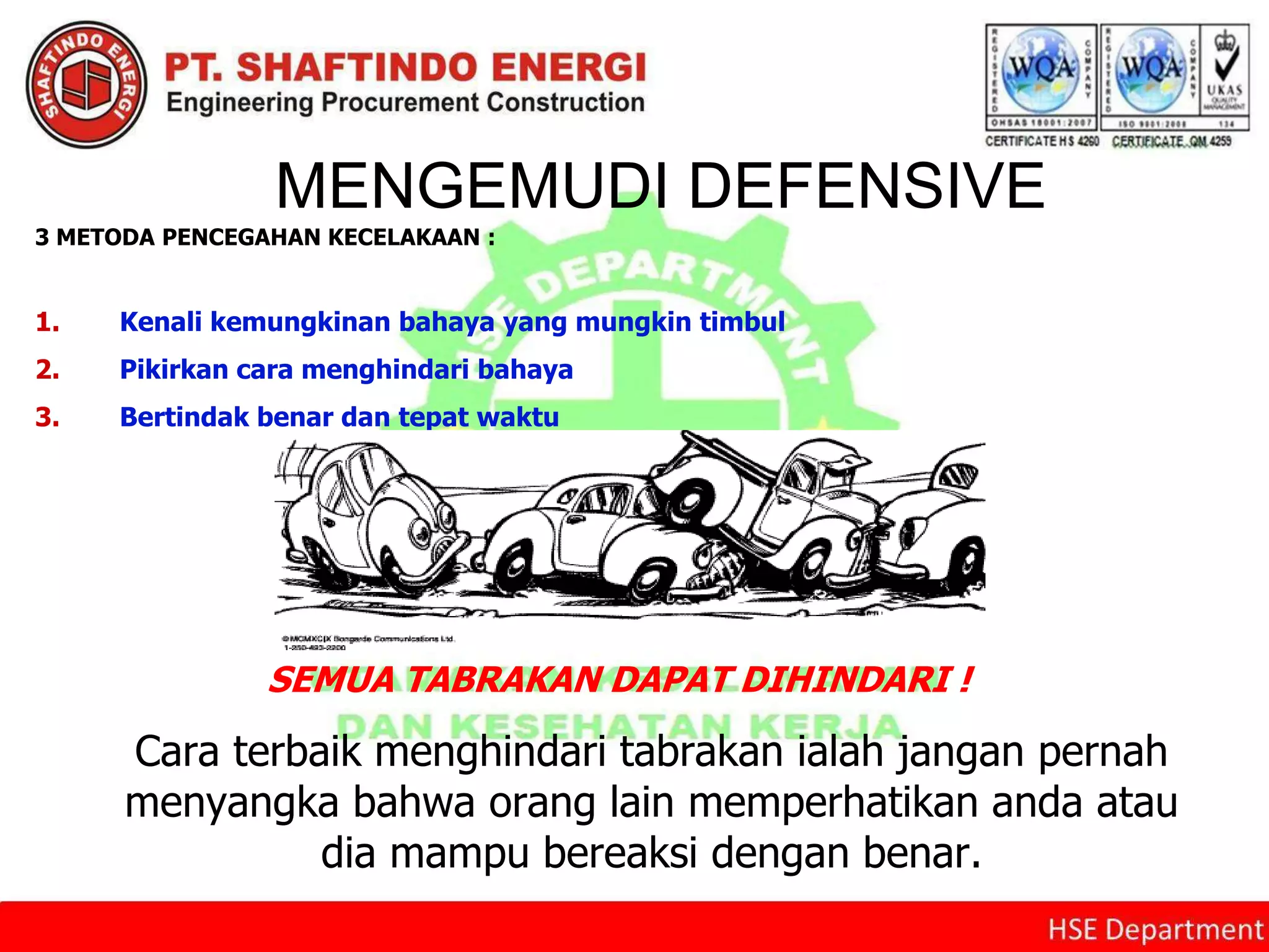 MENGEMUDI DEFENSIVE
3 METODA PENCEGAHAN KECELAKAAN :
1. Kenali kemungkinan bahaya yang mungkin timbul
2. Pikirkan cara menghindari bahaya
3. Bertindak benar dan tepat waktu
Cara terbaik menghindari tabrakan ialah jangan pernah
menyangka bahwa orang lain memperhatikan anda atau
dia mampu bereaksi dengan benar.
SEMUA TABRAKAN DAPAT DIHINDARI !
 