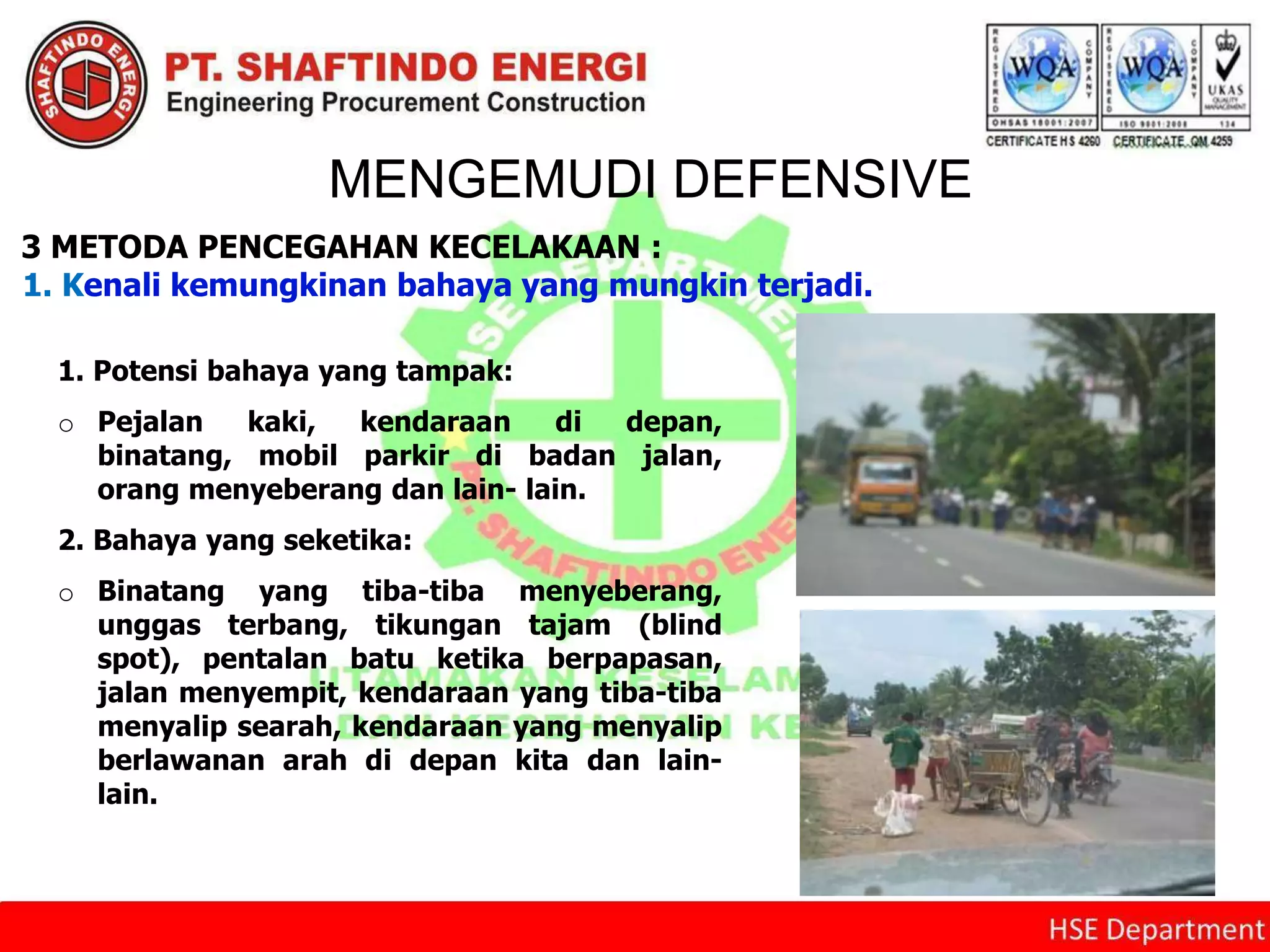 MENGEMUDI DEFENSIVE
3 METODA PENCEGAHAN KECELAKAAN :
1. Kenali kemungkinan bahaya yang mungkin terjadi.
1. Potensi bahaya yang tampak:
o Pejalan kaki, kendaraan di depan,
binatang, mobil parkir di badan jalan,
orang menyeberang dan lain- lain.
2. Bahaya yang seketika:
o Binatang yang tiba-tiba menyeberang,
unggas terbang, tikungan tajam (blind
spot), pentalan batu ketika berpapasan,
jalan menyempit, kendaraan yang tiba-tiba
menyalip searah, kendaraan yang menyalip
berlawanan arah di depan kita dan lain-
lain.
 