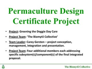 Permaculture Design Certificate Project  Project: Greening the Doggie Day Care Project Team: ‘The Biomytii Collective’ Team Leader: Carey Gersten – project conception, management, integration and presentation.  Project Team: Four additional members each addressing specific subsystem(s)/component(s) of the final integrated proposal. 