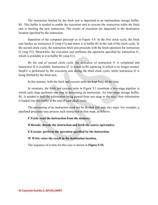 Dr.Ciyamala Kushbu S ,AP/ISE,CMRIT
The instruction fetched by the fetch unit is deposited in an intermediate storage buffer,
B1. This buffer is needed to enable the execution unit to execute the instruction while the fetch
unit is fetching the next instruction. The results of execution are deposited in the destination
location speciﬁed by the instruction.
Operation of the computer proceeds as in Figure 5.9. In the ﬁrst clock cycle, the fetch
unit fetches an instruction I1 (step F1) and stores it in buffer B1 at the end of the clock cycle. In
the second clock cycle, the instruction fetch unit proceeds with the fetch operation for instruction
I2 (step F2). Meanwhile, the execution unit performs the operation speciﬁed by instruction I1,
which is available to it in buffer B1 (step E1).
By the end of second clock cycle, the execution of instruction I1 is completed and
instruction I2 is available. Instruction I2 is stored in B1,replacing I1,which is no longer needed.
StepE2 is performed by the execution unit during the third clock cycle, while instruction I3 is
being fetched by the fetch unit.
In this manner, both the fetch and execute units are kept busy all the time.
In summary, the fetch and execute units in Figure 5.3 constitute a two-stage pipeline in
which each stage performs one step in processing an instruction. An inter-stage storage buffer,
B1, is needed to hold the information being passed from one stage to the next. New information
is loaded into this buffer at the end of each clock cycle.
The processing of an instruction need not be divided into only two steps. For example, a
pipelined processor may process each instruction in four steps, as follows:
F Fetch: read the instruction from the memory.
D Decode: decode the instruction and fetch the source operand(s).
E Execute: perform the operation speciﬁed by the instruction.
W Write: store the result in the destination location.
The sequence of events for this case is shown in Figure 5.10.
 