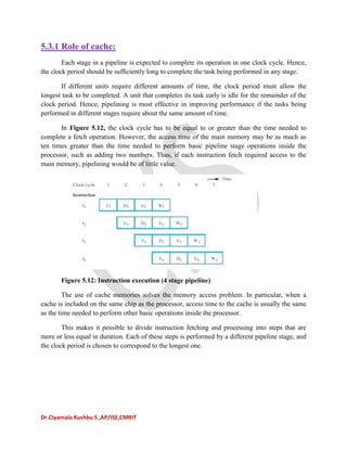 Dr.Ciyamala Kushbu S ,AP/ISE,CMRIT
5.3.1 Role of cache:
Each stage in a pipeline is expected to complete its operation in one clock cycle. Hence,
the clock period should be sufﬁciently long to complete the task being performed in any stage.
If different units require different amounts of time, the clock period must allow the
longest task to be completed. A unit that completes its task early is idle for the remainder of the
clock period. Hence, pipelining is most effective in improving performance if the tasks being
performed in different stages require about the same amount of time.
In Figure 5.12, the clock cycle has to be equal to or greater than the time needed to
complete a fetch operation. However, the access time of the main memory may be as much as
ten times greater than the time needed to perform basic pipeline stage operations inside the
processor, such as adding two numbers. Thus, if each instruction fetch required access to the
main memory, pipelining would be of little value.
Figure 5.12: Instruction execution (4 stage pipeline)
The use of cache memories solves the memory access problem. In particular, when a
cache is included on the same chip as the processor, access time to the cache is usually the same
as the time needed to perform other basic operations inside the processor.
This makes it possible to divide instruction fetching and processing into steps that are
more or less equal in duration. Each of these steps is performed by a different pipeline stage, and
the clock period is chosen to correspond to the longest one.
 