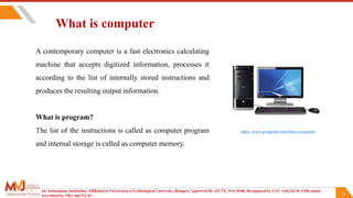 11
What is computer
A contemporary computer is a fast electronics calculating
machine that accepts digitized information, processes it
according to the list of internally stored instructions and
produces the resulting output information.
What is program?
The list of the instructions is called as computer program
and internal storage is called as computer memory.
An Autonomous Institution ,Affiliated to Visvesvaraya Technological University, Belagavi. Approved By AICTE, New Delhi. Recognized by UGC with 2(f) & 12(B) status.
Accredited by NBA and NAAC.
https://www.javatpoint.com/what-is-computer
 