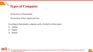 12
Types of Computer
On the basis of functionality.
On the basis of Size, Speed and Cost.
According to functionality computer can be divided in to three types:
1) Analog
2) Digital
3) Hybrid
An Autonomous Institution ,Affiliated to Visvesvaraya Technological University, Belagavi. Approved By AICTE, New Delhi. Recognized by UGC with 2(f) & 12(B) status.
Accredited by NBA and NAAC.
 