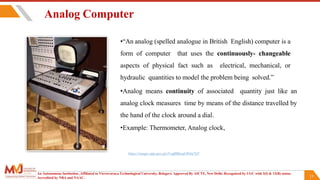 13
Analog Computer
•“An analog (spelled analogue in British English) computer is a
form of computer that uses the continuously- changeable
aspects of physical fact such as electrical, mechanical, or
hydraulic quantities to model the problem being solved.”
•Analog means continuity of associated quantity just like an
analog clock measures time by means of the distance travelled by
the hand of the clock around a dial.
•Example: Thermometer, Analog clock,
An Autonomous Institution ,Affiliated to Visvesvaraya Technological University, Belagavi. Approved By AICTE, New Delhi. Recognized by UGC with 2(f) & 12(B) status.
Accredited by NBA and NAAC.
https://images.app.goo.gl/eVsgBBheqGPi6a7Q7
 