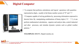 14
Digital Computer
• “A computer that performs calculations and logical operations with quantities
represented as digits, usually in the binary number system of “0” and “1”.
•“Computer capable of solving problems by processing information expressed in
discrete form. By manipulating combinations of binary digits (“0”, “1”), it can
perform mathematical calculations, organize and analyze data, control industrial
and other processes, and simulate dynamic systems such as global weather
patterns. ”
•EXAMPLES: IBM PC, Digital watches etc
An Autonomous Institution ,Affiliated to Visvesvaraya Technological University, Belagavi. Approved By AICTE, New Delhi. Recognized by UGC with 2(f) & 12(B) status.
Accredited by NBA and NAAC.
 