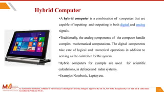 15
Hybrid Computer
•A hybrid computer is a combination of computers that are
capable of inputting and outputting in both digital and analog
signals.
•Traditionally, the analog components of the computer handle
complex mathematical computations. The digital components
take care of logical and numerical operations in addition to
serving as the controller for the system.
•Hybrid computers for example are used for scientific
calculations, in defence and radar systems.
•Example: Notebook, Laptop etc.
An Autonomous Institution ,Affiliated to Visvesvaraya Technological University, Belagavi. Approved By AICTE, New Delhi. Recognized by UGC with 2(f) & 12(B) status.
Accredited by NBA and NAAC.
 