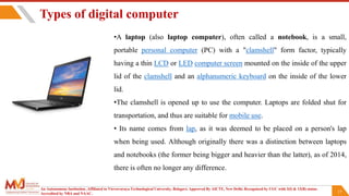 17
•A laptop (also laptop computer), often called a notebook, is a small,
portable personal computer (PC) with a "clamshell" form factor, typically
having a thin LCD or LED computer screen mounted on the inside of the upper
lid of the clamshell and an alphanumeric keyboard on the inside of the lower
lid.
•The clamshell is opened up to use the computer. Laptops are folded shut for
transportation, and thus are suitable for mobile use.
• Its name comes from lap, as it was deemed to be placed on a person's lap
when being used. Although originally there was a distinction between laptops
and notebooks (the former being bigger and heavier than the latter), as of 2014,
there is often no longer any difference.
Types of digital computer
An Autonomous Institution ,Affiliated to Visvesvaraya Technological University, Belagavi. Approved By AICTE, New Delhi. Recognized by UGC with 2(f) & 12(B) status.
Accredited by NBA and NAAC.
 