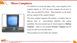 20
Micro Computers
•It is difficult to overstate the impact of the micro computer on the
computer industry. In 1975, the micro computer did not exist. In
1995, sales exceeded $116 billion. Microcomputers are the fastest
growing segment of the computer industry.
•The micro computer segment of the industry is complex; there are
different types of microcomputer platforms with varying
capabilities. The most common type of microcomputer is a Desktop
Computer, which is a non portable Personal Computer that fits
on top of a desk. (will describe below).
•Microcomputers are the smallest and cheapest.
An Autonomous Institution ,Affiliated to Visvesvaraya Technological University, Belagavi. Approved By AICTE, New Delhi. Recognized by UGC with 2(f) & 12(B) status.
Accredited by NBA and NAAC.
 