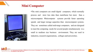 21
Mini Computer
•The mini computers are small digital computers, which normally
process and store less data than mainframe but more than a
microcomputer. Minicomputer systems provide faster operating
speeds and larger storage capacities than microcomputer systems.
They are sometimes called mid-range computers, and are designed
to meet the computing needs for several people simultaneously in a
small to medium size business environment. They are used in
industries, research organizations, colleges and universities.
An Autonomous Institution ,Affiliated to Visvesvaraya Technological University, Belagavi. Approved By AICTE, New Delhi. Recognized by UGC with 2(f) & 12(B) status.
Accredited by NBA and NAAC.
 