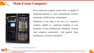 22
Main Frame Computer
•It is a multi-user computer system which is capable of
supporting hundreds of users simultaneously. Software
technology is different from minicomputer.
•Mainframe is very large in size and is an expensive
computer capable of supporting hundreds or even
thousands of users simultaneously. Mainframe executes
many programs concurrently and supports many
simultaneous execution of programs.
An Autonomous Institution ,Affiliated to Visvesvaraya Technological University, Belagavi. Approved By AICTE, New Delhi. Recognized by UGC with 2(f) & 12(B) status.
Accredited by NBA and NAAC.
https://en.wikipedia.org/wiki/Mainframe_computer
 