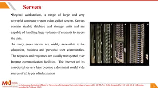 23
Servers
•Beyond workstations, a range of large and very
powerful computer system exists called servers. Servers
contain sizable database and storage units and are
capable of handling large volumes of requests to access
the data.
•In many cases servers are widely accessible to the
education, business and personal user communities.
The requests and responses are usually transported over
Internet communication facilities. The internet and its
associated servers have become a dominant world wide
source of all types of information
An Autonomous Institution ,Affiliated to Visvesvaraya Technological University, Belagavi. Approved By AICTE, New Delhi. Recognized by UGC with 2(f) & 12(B) status.
Accredited by NBA and NAAC.
 