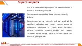 24
Super Computer
•It is an extremely fast computer which can execute hundreds of
millions of instructions per second.
•Supercomputers are one of the fastest computers currently
available.
• Supercomputers are very expensive and are employed for
specialized applications that require immense amount of
mathematical calculations. For example, weather forecasting,
scientific simulations, (animated) graphics, fluid dynamic
calculations, nuclear energy research, electronic design, and
analysis of geological data.
An Autonomous Institution ,Affiliated to Visvesvaraya Technological University, Belagavi. Approved By AICTE, New Delhi. Recognized by UGC with 2(f) & 12(B) status.
Accredited by NBA and NAAC.
 