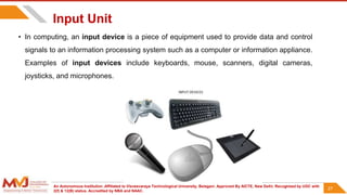An Autonomous Institution ,Affiliated to Visvesvaraya Technological University, Belagavi. Approved By AICTE, New Delhi. Recognized by UGC with
2(f) & 12(B) status. Accredited by NBA and NAAC.
27
Input Unit
• In computing, an input device is a piece of equipment used to provide data and control
signals to an information processing system such as a computer or information appliance.
Examples of input devices include keyboards, mouse, scanners, digital cameras,
joysticks, and microphones.
27
 