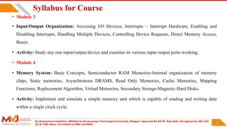An Autonomous Institution ,Affiliated to Visvesvaraya Technological University, Belagavi. Approved By AICTE, New Delhi. Recognized by UGC with
2(f) & 12(B) status. Accredited by NBA and NAAC.
3
• Module 3
• Input/Output Organization: Accessing I/O Devices, Interrupts – Interrupt Hardware, Enabling and
Disabling Interrupts, Handling Multiple Devices, Controlling Device Requests, Direct Memory Access,
Buses.
• Activity: Study any one input/output device and examine its various input output ports working.
• Module 4
• Memory System: Basic Concepts, Semiconductor RAM Memories-Internal organization of memory
chips, Static memories, Asynchronous DRAMS, Read Only Memories, Cache Memories, Mapping
Functions, Replacement Algorithm, Virtual Memories, Secondary Storage-Magnetic Hard Disks.
• Activity: Implement and simulate a simple memory unit which is capable of reading and writing data
within a single clock cycle.
3
Syllabus for Course
 