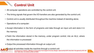 An Autonomous Institution ,Affiliated to Visvesvaraya Technological University, Belagavi. Approved By AICTE, New Delhi. Recognized by UGC with
2(f) & 12(B) status. Accredited by NBA and NAAC.
31
Control Unit
• All computer operations are controlled by the control unit.
• The timing signals that govern the I/O transfers are also generated by the control unit.
• Control unit is usually distributed throughout the machine instead of standing alone.
• Operations of a computer:
Accept information in the form of programs and data through an input unit and store it in
the memory
Fetch the information stored in the memory, under program control, into an ALU, where
the information is processed
Output the processed information through an output unit
Control all activities inside the machine through a control unit
31
 