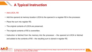 An Autonomous Institution ,Affiliated to Visvesvaraya Technological University, Belagavi. Approved By AICTE, New Delhi. Recognized by UGC with
2(f) & 12(B) status. Accredited by NBA and NAAC.
34
A Typical Instruction
• Add LOCA, R0
• Add the operand at memory location LOCA to the operand in a register R0 in the processor.
• Place the sum into register R0.
• The original contents of LOCA are preserved.
• The original contents of R0 is overwritten.
• Instruction is fetched from the memory into the processor – the operand at LOCA is fetched
and added to the contents of R0 – the resulting sum is stored in register R0.
34
 