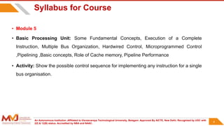An Autonomous Institution ,Affiliated to Visvesvaraya Technological University, Belagavi. Approved By AICTE, New Delhi. Recognized by UGC with
2(f) & 12(B) status. Accredited by NBA and NAAC.
4
Syllabus for Course
• Module 5
• Basic Processing Unit: Some Fundamental Concepts, Execution of a Complete
Instruction, Multiple Bus Organization, Hardwired Control, Microprogrammed Control
,Pipelining ,Basic concepts, Role of Cache memory, Pipeline Performance
• Activity: Show the possible control sequence for implementing any instruction for a single
bus organisation.
4
 