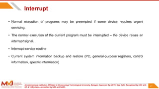 An Autonomous Institution ,Affiliated to Visvesvaraya Technological University, Belagavi. Approved By AICTE, New Delhi. Recognized by UGC with
2(f) & 12(B) status. Accredited by NBA and NAAC.
41
Interrupt
• Normal execution of programs may be preempted if some device requires urgent
servicing.
• The normal execution of the current program must be interrupted – the device raises an
interrupt signal.
• Interrupt-service routine
• Current system information backup and restore (PC, general-purpose registers, control
information, specific information)
41
 