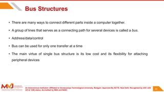 An Autonomous Institution ,Affiliated to Visvesvaraya Technological University, Belagavi. Approved By AICTE, New Delhi. Recognized by UGC with
2(f) & 12(B) status. Accredited by NBA and NAAC.
42
Bus Structures
• There are many ways to connect different parts inside a computer together.
• A group of lines that serves as a connecting path for several devices is called a bus.
• Address/data/control
• Bus can be used for only one transfer at a time
• The main virtue of single bus structure is its low cost and its flexibility for attaching
peripheral devices
42
 