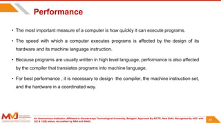 An Autonomous Institution ,Affiliated to Visvesvaraya Technological University, Belagavi. Approved By AICTE, New Delhi. Recognized by UGC with
2(f) & 12(B) status. Accredited by NBA and NAAC.
45
Performance
• The most important measure of a computer is how quickly it can execute programs.
• The speed with which a computer executes programs is affected by the design of its
hardware and its machine language instruction.
• Because programs are usually written in high level language, performance is also affected
by the compiler that translates programs into machine language.
• For best performance , it is necessary to design the compiler, the machine instruction set,
and the hardware in a coordinated way.
45
 